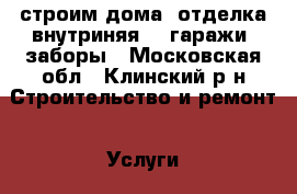 строим дома .отделка внутриняя .  гаражи .заборы - Московская обл., Клинский р-н Строительство и ремонт » Услуги   